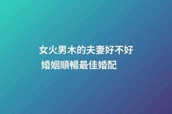 女火男木的夫妻好不好 婚姻順暢最佳婚配
